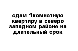 сдам 1комнатную квартиру в северо-западном районе на длительный срок